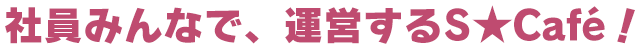 社員みんなで、運営するS★Café!